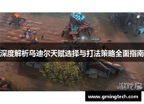 深度解析乌迪尔天赋选择与打法策略全面指南 深度解析乌迪尔天赋选择与打法策略全面指南